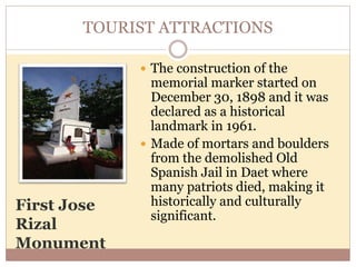 TOURIST ATTRACTIONS
First Jose
Rizal
Monument
 The construction of the
memorial marker started on
December 30, 1898 and it was
declared as a historical
landmark in 1961.
 Made of mortars and boulders
from the demolished Old
Spanish Jail in Daet where
many patriots died, making it
historically and culturally
significant.
 