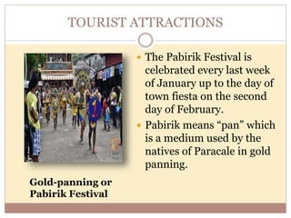 TOURIST ATTRACTIONS
 The Pabirik Festival is
celebrated every last week
of January up to the day of
town fiesta on the second
day of February.
 Pabirik means “pan” which
is a medium used by the
natives of Paracale in gold
panning.
Gold-panning or
Pabirik Festival
 