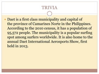 TRIVIA
 Daet is a first class municipality and capital of
the province of Camarines Norte in the Philippines.
According to the 2010 census, it has a population of
95,572 people. The municipality is a popular surfing
spot among surfers worldwide. It is also home to the
annual Daet International Aerosports Show, first
held in 2013.
 