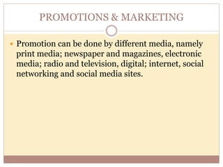 PROMOTIONS & MARKETING
 Promotion can be done by different media, namely
print media; newspaper and magazines, electronic
media; radio and television, digital; internet, social
networking and social media sites.
 