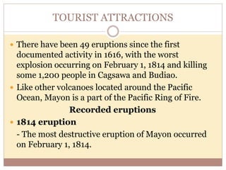 TOURIST ATTRACTIONS
 There have been 49 eruptions since the first
documented activity in 1616, with the worst
explosion occurring on February 1, 1814 and killing
some 1,200 people in Cagsawa and Budiao.
 Like other volcanoes located around the Pacific
Ocean, Mayon is a part of the Pacific Ring of Fire.
Recorded eruptions
 1814 eruption
- The most destructive eruption of Mayon occurred
on February 1, 1814.
 