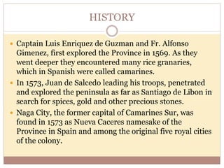 HISTORY
 Captain Luis Enriquez de Guzman and Fr. Alfonso
Gimenez, first explored the Province in 1569. As they
went deeper they encountered many rice granaries,
which in Spanish were called camarines.
 In 1573, Juan de Salcedo leading his troops, penetrated
and explored the peninsula as far as Santiago de Libon in
search for spices, gold and other precious stones.
 Naga City, the former capital of Camarines Sur, was
found in 1573 as Nueva Caceres namesake of the
Province in Spain and among the original five royal cities
of the colony.
 