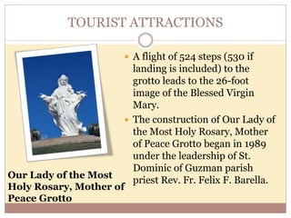 TOURIST ATTRACTIONS
 A flight of 524 steps (530 if
landing is included) to the
grotto leads to the 26-foot
image of the Blessed Virgin
Mary.
 The construction of Our Lady of
the Most Holy Rosary, Mother
of Peace Grotto began in 1989
under the leadership of St.
Dominic of Guzman parish
priest Rev. Fr. Felix F. Barella.
Our Lady of the Most
Holy Rosary, Mother of
Peace Grotto
 
