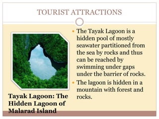 TOURIST ATTRACTIONS
 The Tayak Lagoon is a
hidden pool of mostly
seawater partitioned from
the sea by rocks and thus
can be reached by
swimming under gaps
under the barrier of rocks.
 The lagoon is hidden in a
mountain with forest and
rocks.Tayak Lagoon: The
Hidden Lagoon of
Malarad Island
 