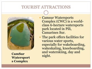 TOURIST ATTRACTIONS
 Camsur Watersports
Complex (CWC) is a world-
class 6-hectare watersports
park located in Pili,
Camarines Sur.
 The park offers facilities for
various water sports,
especially for wakeboarding,
wakeskating, kneeboarding,
and waterskiing, day and
night.
CamSur
Watersport
s Complex
 