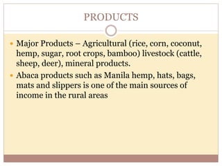 PRODUCTS
 Major Products – Agricultural (rice, corn, coconut,
hemp, sugar, root crops, bamboo) livestock (cattle,
sheep, deer), mineral products.
 Abaca products such as Manila hemp, hats, bags,
mats and slippers is one of the main sources of
income in the rural areas
 