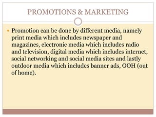 PROMOTIONS & MARKETING
 Promotion can be done by different media, namely
print media which includes newspaper and
magazines, electronic media which includes radio
and television, digital media which includes internet,
social networking and social media sites and lastly
outdoor media which includes banner ads, OOH (out
of home).
 