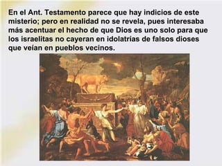 En el Ant. Testamento parece que hay indicios de este
misterio; pero en realidad no se revela, pues interesaba
más acentuar el hecho de que Dios es uno solo para que
los israelitas no cayeran en idolatrías de falsos dioses
que veían en pueblos vecinos.
 