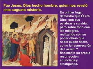 En primer lugar
demostró que Él era
Dios, con sus
palabras y su vida;
pero sobre todo con
los milagros,
realizando con su
poder obras que
nadie puede hacer,
como la resurrección
de Lázaro. Y
finalmente su propia
resurrección
anunciada y
atestiguada.
Fue Jesús, Dios hecho hombre, quien nos reveló
este augusto misterio.
 