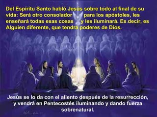Jesús se lo da con el aliento después de la resurrección,
y vendrá en Pentecostés iluminando y dando fuerza
sobrenatural.
Del Espíritu Santo habló Jesús sobre todo al final de su
vida: Será otro consolador para los apóstoles, les
enseñará todas esas cosas y les iluminará. Es decir, es
Alguien diferente, que tendrá poderes de Dios.
 