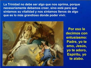 La Trinidad no debe ser algo que nos oprima, porque
necesariamente debamos creer, sino está para que
sintamos su vitalidad y nos sintamos llenos de algo
que es lo más grandioso donde poder vivir.
Por eso le
decimos con
entusiasmo:
Padre, yo te
amo, Jesús,
yo te adoro,
Espíritu, yo
te alabo.
 