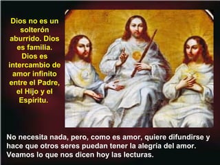 No necesita nada, pero, como es amor, quiere difundirse y
hace que otros seres puedan tener la alegría del amor.
Veamos lo que nos dicen hoy las lecturas.
Dios no es un
solterón
aburrido. Dios
es familia.
Dios es
intercambio de
amor infinito
entre el Padre,
el Hijo y el
Espíritu.
 
