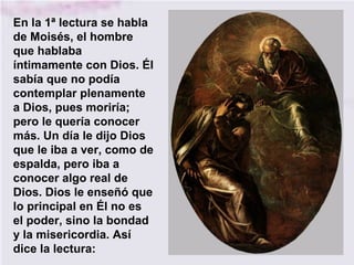 En la 1ª lectura se habla
de Moisés, el hombre
que hablaba
íntimamente con Dios. Él
sabía que no podía
contemplar plenamente
a Dios, pues moriría;
pero le quería conocer
más. Un día le dijo Dios
que le iba a ver, como de
espalda, pero iba a
conocer algo real de
Dios. Dios le enseñó que
lo principal en Él no es
el poder, sino la bondad
y la misericordia. Así
dice la lectura:
 