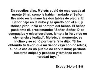 En aquellos días, Moisés subió de madrugada al
monte Sinaí, como le había mandado el Señor,
llevando en la mano las dos tablas de piedra. El
Señor bajó en la nube y se quedó con él allí, y
Moisés pronunció el nombre del Señor. El Señor
pasó ante él, proclamando: "Señor, Señor, Dios
compasivo y misericordioso, lento a la ira y rico en
clemencia y lealtad". Moisés, al momento, se
inclinó y se echó por tierra. Y le dijo: "Si he
obtenido tu favor, que mi Señor vaya con nosotros,
aunque ése es un pueblo de cerviz dura; perdona
nuestras culpas y pecados y tómanos como
heredad tuya."
Éxodo 34,4b-6.8-9
 