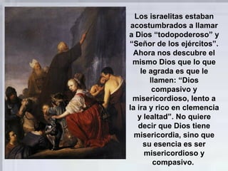 Los israelitas estaban
acostumbrados a llamar
a Dios “todopoderoso” y
“Señor de los ejércitos”.
Ahora nos descubre el
mismo Dios que lo que
le agrada es que le
llamen: “Dios
compasivo y
misericordioso, lento a
la ira y rico en clemencia
y lealtad”. No quiere
decir que Dios tiene
misericordia, sino que
su esencia es ser
misericordioso y
compasivo.
 
