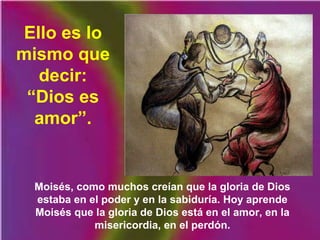 Moisés, como muchos creían que la gloria de Dios
estaba en el poder y en la sabiduría. Hoy aprende
Moisés que la gloria de Dios está en el amor, en la
misericordia, en el perdón.
Ello es lo
mismo que
decir:
“Dios es
amor”.
 