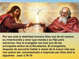 Por eso ante la debilidad humana Dios usa de tal manera
su misericordia y amor que manda a su Hijo para
salvarnos. Hoy el evangelio nos trae uno de los
principales textos de la Revelación. El evangelista,
después de escuchar hablar a Jesús de la nueva vida que
nos quiere dar, entusiasmado e inspirado por Dios dice lo
siguiente: Juan 3,16-18
 
