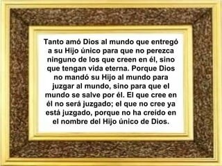 Tanto amó Dios al mundo que entregó
a su Hijo único para que no perezca
ninguno de los que creen en él, sino
que tengan vida eterna. Porque Dios
no mandó su Hijo al mundo para
juzgar al mundo, sino para que el
mundo se salve por él. El que cree en
él no será juzgado; el que no cree ya
está juzgado, porque no ha creído en
el nombre del Hijo único de Dios.
 