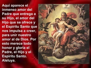 Aquí aparece el
inmenso amor del
Padre que entrega a
su Hijo, el amor del
Hijo que se ofrece y
el Espíritu Santo que
nos impulsa a creer,
para unir nuestro
amor al de Dios. Por
esto merece todo
honor y gloria el
Padre, el Hijo y el
Espíritu Santo.
Aleluya.
 