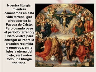 Nuestra liturgia,
mientras
caminamos en esta
vida terrena, gira
alrededor de la
Pascua de Cristo.
Pero cuando pase
el periodo terreno y
Cristo vuelva para
entregar al Padre la
creación redimida
y renovada, en la
Iglesia eterna del
cielo, será sobre
todo una liturgia
trinitaria.
 