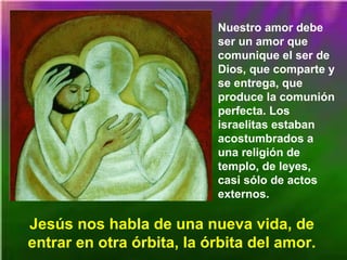 Nuestro amor debe
ser un amor que
comunique el ser de
Dios, que comparte y
se entrega, que
produce la comunión
perfecta. Los
israelitas estaban
acostumbrados a
una religión de
templo, de leyes,
casi sólo de actos
externos.
Jesús nos habla de una nueva vida, de
entrar en otra órbita, la órbita del amor.
 