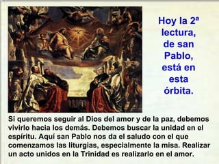Si queremos seguir al Dios del amor y de la paz, debemos
vivirlo hacia los demás. Debemos buscar la unidad en el
espíritu. Aquí san Pablo nos da el saludo con el que
comenzamos las liturgias, especialmente la misa. Realizar
un acto unidos en la Trinidad es realizarlo en el amor.
Hoy la 2ª
lectura,
de san
Pablo,
está en
esta
órbita.
 