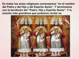 En todos los actos religiosos comenzamos “en el nombre
del Padre y del Hijo y del Espíritu Santo”. Y terminamos
con la bendición del “Padre, Hijo y Espíritu Santo”. Y la
oración más grandiosa que podemos recitar es:
 