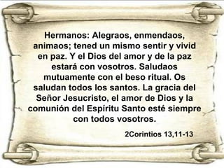 Hermanos: Alegraos, enmendaos,
animaos; tened un mismo sentir y vivid
en paz. Y el Dios del amor y de la paz
estará con vosotros. Saludaos
mutuamente con el beso ritual. Os
saludan todos los santos. La gracia del
Señor Jesucristo, el amor de Dios y la
comunión del Espíritu Santo esté siempre
con todos vosotros.
2Corintios 13,11-13
 
