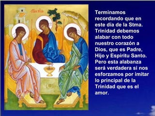 Terminamos
recordando que en
este día de la Stma.
Trinidad debemos
alabar con todo
nuestro corazón a
Dios, que es Padre,
Hijo y Espíritu Santo.
Pero esta alabanza
será verdadera si nos
esforzamos por imitar
lo principal de la
Trinidad que es el
amor.
 