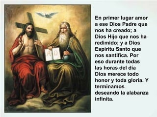 En primer lugar amor
a ese Dios Padre que
nos ha creado; a
Dios Hijo que nos ha
redimido; y a Dios
Espíritu Santo que
nos santifica. Por
eso durante todas
las horas del día
Dios merece todo
honor y toda gloria. Y
terminamos
deseando la alabanza
infinita.
 