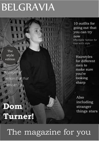 BELGRAVIA
10 outfits for
going out that
you can try
now
Affordable fashion for
men with style
The
style
edition
80 pages of
fashion that that
men can try
Hairstyles
for different
men to
make sure
you’re
looking
sharp
Dom
Turner!
The magazine for you
Also
including
stranger
things stars
 