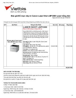 Ngày 7 tháng 2 năm 2014

Đổ mực máy in Canon Laser Shot LBP3300 Laser trắng đen_07/02/2014

Báo giá Đổ mực máy in Canon Laser Shot LBP3300 Laser trắng đen
Ngày phát hành báo giá: 07/02/2014

Chúng tôi xin trân trọng gửi đến Quý khách hàng bảng báo giá thiết bị theo yêu cầu sau.
STT

Sản Phẩm

Thông tin Sản Phẩm

Đơn Giá

Số Lượng

Tổng Cộng

100,000 VND

1

100,000 VND

LASER SHOT LBP3300
Máy in chất lượng và năng suất cao

Được thiết kế để in với khối lượng lớn, chiếc máy in
LBP3300 được trang bị một khay giấy cassette tiêu
chuẩn 250 tờ và có thể lựa chọn tăng lên 500 tờ để
đáp ứng nhu cầu làm việc với khối lượng lớn nhưng
vẫn đảm bảo tốc độ và chất lượng công việc ở mức
ổn định.
Đổ mực máy in Canon Laser
Shot LBP3300 Laser trắng
đen
1

Tên máy in: Máy in Laser trắng đen Canon Laser
Shot LBP3300
Loại máy in: Máy in laser đen trắng
Khổ giấy in: A4, B5, A5, LTR, giấy Executive, giấy bì
thư C5/COM10/DL, Monarch,
Tốc độ in: 21 trang/phút (A4)
Deplex: Chức năng in 2 mặt tự động có sẵn
Bộ nhớ ram: Bộ nhớ 8MB theo tiêu chuẩn (Không
cần bộ nhớ phụ) + Hi-SCoA
Độ phân giải: 2400 x 600dpi
Chuẩn kết nối: USB 2.0 Tốc độ cao, (Tuỳ chọn 10
Base-T/100 Base-TX)
Hiệu suất làm việc: 10.000 trang/tháng
Bảo hành: chính hãng 12 Tháng
Giao hàng: Miễn phí Hà Nội & TPHCM

100,000 VND

ĐIỀU KHOẢN THƯƠNG MẠI
Đơn giá trên đã bao gồm VAT 10%.
Hình thức thanh toán bằng tiền mặt hoặc chuyển khoản ngay sau khi xác nhận đơn hàng.
Thời gian bảo hành theo quy định của nhà sản xuất.
Báo giá trên có giá trị 10 ngày, kể từ ngày phát hành báo giá.
THÔNG TIN TÀI KHOẢN NGÂN HÀNG
CÔNG TY TNHH VIỆT BIS
1) Tài khoản VND: 03501010007494
Ngân hàng TMCP Hàng Hải Việt Nam, CN Nam Hà Nội
2) Tài khoản VND: 12410006892076
Ngân hàng TMCP Đầu tư và phát triển Việt Nam, CN Hoàn Kiếm
1/2

 