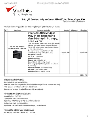 Ngày 7 tháng 2 năm 2014

Đổ mực máy in Canon MF4450, In, Scan, Copy, Fax_07/02/2014

Báo giá Đổ mực máy in Canon MF4450, In, Scan, Copy, Fax
Ngày phát hành báo giá: 07/02/2014

Chúng tôi xin trân trọng gửi đến Quý khách hàng bảng báo giá thiết bị theo yêu cầu sau.
STT

Sản Phẩm

Thông tin Sản Phẩm

Đơn Giá

Số Lượng

Tổng Cộng

100,000 VND

1

100,000 VND

imageCLASS MF4450
Máy in đa năng trắng
đen 4-trong-1: in, copy,
scan và fax
Đổ mực máy in Canon
MF4450, In, Scan, Copy, Fax
1

Chiếc máy đa năng imageCLASS có thể đem lại nhiều
giải pháp kinh doanh đáp ứng từng nhu cầu riêng.
Tốc độ, chất lượng in, copy, scan, fax cao. Hiệu quả
và thân thiện môi trường.
Tên máy in: Canon imageCLASS MF4450
Loại máy in: Đa năng, In, Fax, Scan, Copy
Khổ giấy in: Tối đa A4
Tốc độ in: 23 trang phút
Bộ nhớ ram: 64MB
Độ phân giải: 1200 x 600 dpi
Chuẩn kết nối: USB 2.0 High Speed
Chức năng đặc biệt: Memory Sort, 2 on 1, 4 on 1,
ID Card Copy
Hiệu suất làm việc: 10.000 trang tháng
Bảo hành: Chính hãng 12 tháng
Giao hàng: Miễn phí phạm vi TPHCM

100,000 VND

ĐIỀU KHOẢN THƯƠNG MẠI
Đơn giá trên đã bao gồm VAT 10%.
Hình thức thanh toán bằng tiền mặt hoặc chuyển khoản ngay sau khi xác nhận đơn hàng.
Thời gian bảo hành theo quy định của nhà sản xuất.
Báo giá trên có giá trị 10 ngày, kể từ ngày phát hành báo giá.
THÔNG TIN TÀI KHOẢN NGÂN HÀNG
CÔNG TY TNHH VIỆT BIS
1) Tài khoản VND: 03501010007494
Ngân hàng TMCP Hàng Hải Việt Nam, CN Nam Hà Nội
2) Tài khoản VND: 12410006892076
Ngân hàng TMCP Đầu tư và phát triển Việt Nam, CN Hoàn Kiếm
TRUNG TÂM HỖ TRỢ MUA HÀNG NHANH
Hà Nội: [04] 3538 0308 - Hotline: 0913 305 179
1/2

 