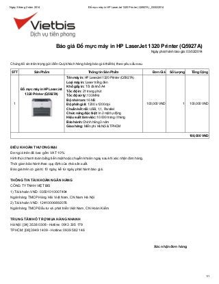 Ngày 3 tháng 2 năm 2014

Đổ mực máy in HP LaserJet 1320 Printer (Q5927A)_03/02/2014

Báo giá Đổ mực máy in HP LaserJet 1320 Printer (Q5927A)
Ngày phát hành báo giá: 03/02/2014

Chúng tôi xin trân trọng gửi đến Quý khách hàng bảng báo giá thiết bị theo yêu cầu sau.
STT

Sản Phẩm

Đổ mực máy in HP LaserJet
1320 Printer (Q5927A)
1

Thông tin Sản Phẩm
Tên máy in: HP LaserJet 1320 Printer (Q5927A)
Loại máy in: Laser trắng đen
Khổ giấy in: Tối đa khổ A4
Tốc độ in: 21 trang phút
Tốc độ xử lý: 133 MHz
Bộ nhớ ram: 16 MB
Độ phân giải: 1200 x 1200 dpi
Chuẩn kết nối: USB, 1,1, Parallel
Chức năng đặc biệt: In 2 mặt tự động
Hiệu suất làm việc: 10.000 trang / tháng
Bảo hành: Chính hãng 3 năm
Giao hàng: Miễn phí Hà Nội & TPHCM

Đơn Giá

Số Lượng

Tổng Cộng

100,000 VND

1

100,000 VND

100,000 VND

ĐIỀU KHOẢN THƯƠNG MẠI
Đơn giá trên đã bao gồm VAT 10%.
Hình thức thanh toán bằng tiền mặt hoặc chuyển khoản ngay sau khi xác nhận đơn hàng.
Thời gian bảo hành theo quy định của nhà sản xuất.
Báo giá trên có giá trị 10 ngày, kể từ ngày phát hành báo giá.
THÔNG TIN TÀI KHOẢN NGÂN HÀNG
CÔNG TY TNHH VIỆT BIS
1) Tài khoản VND: 03501010007494
Ngân hàng TMCP Hàng Hải Việt Nam, CN Nam Hà Nội
2) Tài khoản VND: 12410006892076
Ngân hàng TMCP Đầu tư và phát triển Việt Nam, CN Hoàn Kiếm
TRUNG TÂM HỖ TRỢ MUA HÀNG NHANH
Hà Nội: [04] 3538 0308 - Hotline: 0913 305 179
TPHCM: [08] 3949 1409 - Hotline: 0939 582 146

Xác nhận đơn hàng

1/1

 
