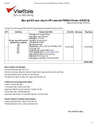 12/01/2014

Đổ mực máy in HP LaserJet P2055d Printer (CE457A)_12/01/2014

Báo giá Đổ mực máy in HP LaserJet P2055d Printer (CE457A)
Ngày phát hành báo giá: 12/01/2014

Chúng tôi xin trân trọng gửi đến Quý khách hàng bảng báo giá thiết bị theo yêu cầu sau.
STT

Sản Phẩm

Đổ mực máy in HP LaserJet
P2055d Printer (CE457A)
1

Thông tin Sản Phẩm
Tên máy in: HP Laserjet P2055d
Loại máy in: Laser trắng đen
Khổ giấy in: Tối đa A4
Tốc độ in: 35 trang phút A4
Tốc độ xử lý: 600 MHz
Bộ nhớ ram: 64 MB
Độ phân giải: 1200 by 1200 dpi; HP FastRes 1200;
HP ProRes 1200
Chuẩn kết nối: Hi-Speed USB 2.0 port,
Chức năng đặc biệt: in 2 mặt tự động có sẵn
Hiệu suất làm việc: 50.000 trang tháng
Bảo hành: Chính hãng 3 năm
Giao hàng: Lắp đặt Miễn phí Hà Nội & TPHCM

Đơn Giá

Số Lượng

Tổng Cộng

100,000 VND

1

100,000 VND

100,000 VND

ĐIỀU KHOẢN THƯƠNG MẠI
Đơn giá trên đã bao gồm VAT 10%.
Hình thức thanh toán bằng tiền mặt hoặc chuyển khoản ngay sau khi xác nhận đơn hàng.
Thời gian bảo hành theo quy định của nhà sản xuất.
Báo giá trên có giá trị 10 ngày, kể từ ngày phát hành báo giá.
THÔNG TIN TÀI KHOẢN NGÂN HÀNG
CÔNG TY TNHH VIỆT BIS
1) Tài khoản VND: 03501010007494
Ngân hàng TMCP Hàng Hải Việt Nam, CN Nam Hà Nội
2) Tài khoản VND: 12410006892076
Ngân hàng TMCP Đầu tư và phát triển Việt Nam, CN Hoàn Kiếm
TRUNG TÂM HỖ TRỢ MUA HÀNG NHANH
Hà Nội: [04] 3538 0308 - Hotline: 0913 305 179
TPHCM: [08] 3949 1409 - Hotline: 0939 582 146

Xác nhận đơn hàng

1/1

 