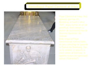 Papa Clement al II-lea, fost episcop german din Bamberg, a murit in anul 1047, dupa numai un an de pontificat, fiind otravit cu plumb de succesorul sau la Scaunul Apostolic din Vatican. Este singurul Papa inmormantat inafara Italiei, al carui sarcofag se gaseste in Domul din Bamberg. Dar, nu la vedere, ci ascuns in corul vestic al Domului, in spatele scaunului episcopal actual ("Cathedra"). Sarcofagul Papei Clement al II-lea 