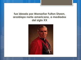 fue ideado por Monseñor Fulton Sheen,
arzobispo norte-americano, a mediados
del siglo XX
 