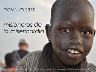 DOMUND 2015
misioneros de
la misericordia
A partir del mensaje del Papa Francisco para la Jornada mundial de las misiones 2015
 