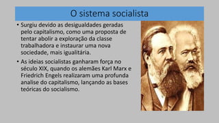 O sistema socialista
• Surgiu devido as desigualdades geradas
pelo capitalismo, como uma proposta de
tentar abolir a exploração da classe
trabalhadora e instaurar uma nova
sociedade, mais igualitária.
• As ideias socialistas ganharam força no
século XIX, quando os alemães Karl Marx e
Friedrich Engels realizaram uma profunda
analise do capitalismo, lançando as bases
teóricas do socialismo.
 