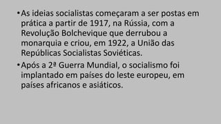 •As ideias socialistas começaram a ser postas em
prática a partir de 1917, na Rússia, com a
Revolução Bolchevique que derrubou a
monarquia e criou, em 1922, a União das
Repúblicas Socialistas Soviéticas.
•Após a 2ª Guerra Mundial, o socialismo foi
implantado em países do leste europeu, em
países africanos e asiáticos.
 
