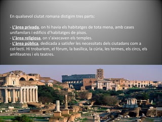 En qualsevol ciutat romana distigim tres parts:  -  L’àrea privada , on hi havia els habitatges de tota mena, amb cases unifamilars i edificis d’habitatges de pisos. -  L’àrea religiosa , on s’aixecaven els temples. -  L’àrea pública , dedicada a satisfer les necessitats dels ciutadans com a col·lecti. Hi trobaríem, el fòrum, la basílica, la cúria, les termes, els circs, els amfiteatres i els teatres. 