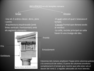 INFLUÈNCIES  en els temples romans. Grega Etrusca -Usa els 3 ordres clàssic: dòric, jònic i corint. -Arquitectura arquitravada (amb línies verticals i horitzontals) amb els següents elements: -El  podi  sobre el qual s’aixecava el temple. - L’escala  frontal que donava accés al vestíbul. -La  cella , recinte principal on solia haver-hi una imatge del déu. Entaulament Columnes (els romans ampliaren l’espai entre columnes gràcies a la construcció de voltes). El porxo de columnes envoltava completament el temple grec mentre que solia estar sols al davant del romà (i  a vegades adossades als murs laterals). Fris Frontó Estilòbata 