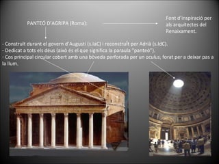 PANTEÓ D’AGRIPA (Roma): Font d’inspiració per als arquitectes del Renaixament. - Construït durant el govern d’Augusti (s.IaC) i reconstruÏt per Adrià (s.IdC). Dedicat a tots els déus (això és el que significa la paraula “panteó”). Cos principal circular cobert amb una bòveda perforada per un  oculus , forat per a deixar pas a la llum. 
