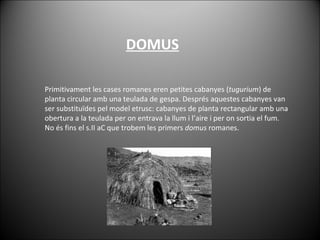 Primitivament les cases romanes eren petites cabanyes ( tugurium ) de planta circular amb una teulada de gespa. Després aquestes cabanyes van ser substituïdes pel model etrusc: cabanyes de planta rectangular amb una obertura a la teulada per on entrava la llum i l’aire i per on sortia el fum. No és fins el s.II aC que trobem les primers  domus  romanes. DOMUS 