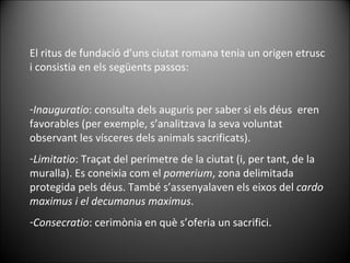 El ritus de fundació d’uns ciutat romana tenia un origen etrusc i consistia en els següents passos: Inauguratio : consulta dels auguris per saber si els déus  eren favorables (per exemple, s’analitzava la seva voluntat observant les vísceres dels animals sacrificats). Limitatio : Traçat del perímetre de la ciutat (i, per tant, de la muralla). Es coneixia com el  pomerium , zona delimitada protegida pels déus. També s’assenyalaven els eixos del  cardo maximus i el decumanus maximus . Consecratio : cerimònia en què s’oferia un sacrifici. 