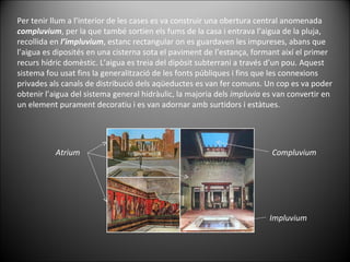 Per tenir llum a l’interior de les cases es va construir una obertura central anomenada  compluvium , per la que també sortien els fums de la casa i entrava l’aigua de la pluja, recollida en  l’impluvium , estanc rectangular on es guardaven les impureses, abans que l’aigua es diposités en una cisterna sota el paviment de l’estança, formant així el primer recurs hídric domèstic. L’aigua es treia del dipòsit subterrani a través d’un pou. Aquest sistema fou usat fins la generalització de les fonts públiques i fins que les connexions privades als canals de distribució dels aqüeductes es van fer comuns. Un cop es va poder obtenir l’aigua del sistema general hidràulic, la majoria dels  impluvia  es van convertir en un element purament decoratiu i es van adornar amb surtidors i estàtues. Atrium Compluvium Impluvium 
