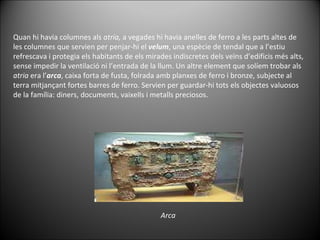 Quan hi havia columnes als  atria,  a vegades hi havia anelles de ferro a les parts altes de les columnes que servien per penjar-hi el  velum , una espècie de tendal que a l’estiu refrescava i protegia els habitants de els mirades indiscretes dels veïns d’edificis més alts, sense impedir la ventilació ni l’entrada de la llum. Un altre element que solíem trobar als  atria  era l’ arca , caixa forta de fusta, folrada amb planxes de ferro i bronze, subjecte al terra mitjançant fortes barres de ferro. Servien per guardar-hi tots els objectes valuosos de la família: diners, documents, vaixells i metalls preciosos. Arca 