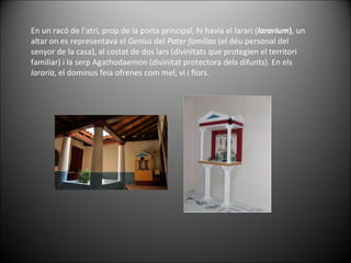 En un racó de l’atri, prop de la porta principal, hi havia el larari ( lararium ) , un altar on es representava el  Genius  del  Pater familias  (el déu personal del senyor de la casa), al costat de dos lars (divinitats que protegien el territori familiar) i la serp Agathodaemon (divinitat protectora dels difunts). En els  lararia , el dominus feia ofrenes com mel, vi i flors.  