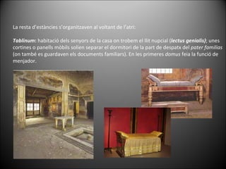 La resta d’estàncies s’organitzaven al voltant de l’atri: Tablinum :  habitació dels senyors de la casa on trobem el llit nupcial ( lectus   genialis) ; unes cortines o panells mòbils solien separar el dormitori de la part de despatx del  pater   familias  (on també es guardaven els documents familiars). En les primeres  domus  feia la funció de menjador.   
