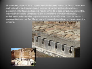 Normalment, al costat de la cuina hi havia les  latrinae , seients de fusta o pedra amb un forat en forma de pany a la part superior. Aquestes  latrinae  domèstiques probablement estaven dedicades a l’ús del servei de la casa perquè, segons sembla, els senyors de la casa utilitzaven les del establiiments termals de les ciutats, estèticament més cuidades,  i que eren centre de reunió casual i punt de partida i propagació de rumors. Sembla ser que sols usaven les casolanes en cas de necessitat extrema.  